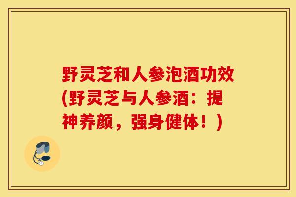 野灵芝和人参泡酒功效(野灵芝与人参酒：提神养颜，强身健体！)