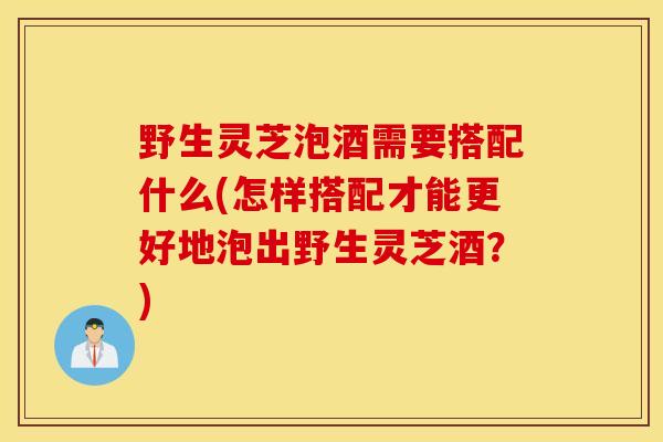 野生灵芝泡酒需要搭配什么(怎样搭配才能更好地泡出野生灵芝酒？)