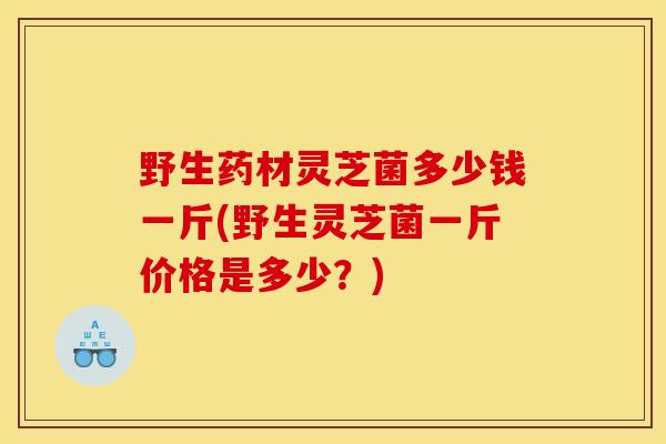 野生药材灵芝菌多少钱一斤(野生灵芝菌一斤价格是多少？)