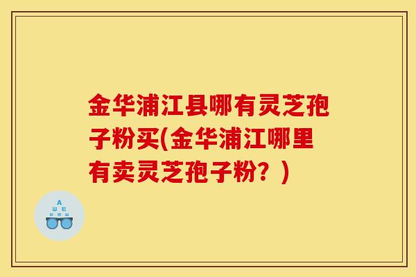 金华浦江县哪有灵芝孢子粉买(金华浦江哪里有卖灵芝孢子粉？)