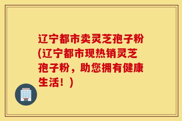 辽宁都市卖灵芝孢子粉(辽宁都市现热销灵芝孢子粉，助您拥有健康生活！)