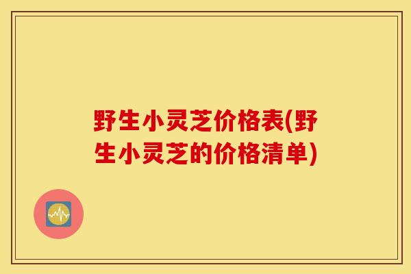 野生小灵芝价格表(野生小灵芝的价格清单)
