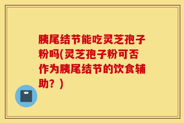 胰尾结节能吃灵芝孢子粉吗(灵芝孢子粉可否作为胰尾结节的饮食辅助？)