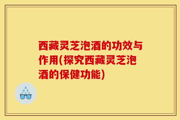 西藏灵芝泡酒的功效与作用(探究西藏灵芝泡酒的保健功能)