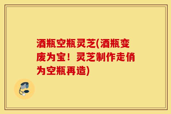 酒瓶空瓶灵芝(酒瓶变废为宝！灵芝制作走俏为空瓶再造)