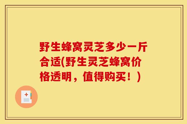 野生蜂窝灵芝多少一斤合适(野生灵芝蜂窝价格透明，值得购买！)