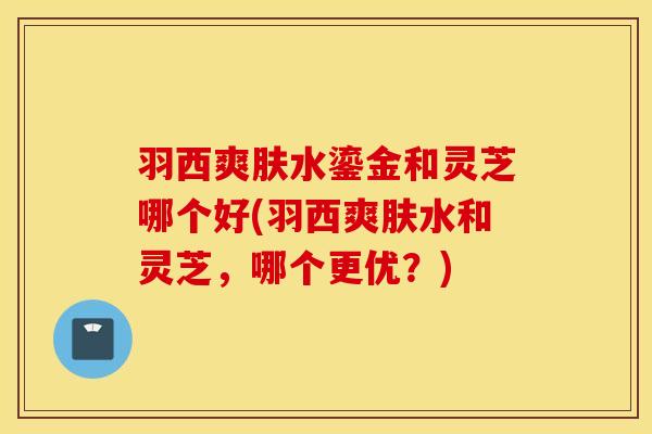 羽西爽肤水鎏金和灵芝哪个好(羽西爽肤水和灵芝，哪个更优？)