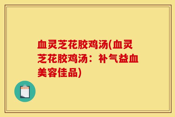 血灵芝花胶鸡汤(血灵芝花胶鸡汤：补气益血美容佳品)