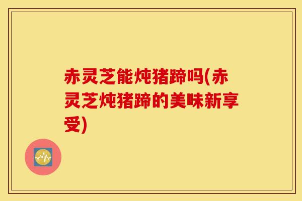 赤灵芝能炖猪蹄吗(赤灵芝炖猪蹄的美味新享受)
