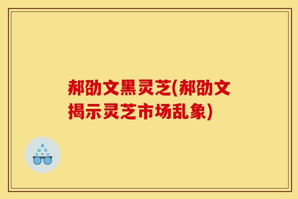郝劭文黑灵芝(郝劭文揭示灵芝市场乱象)