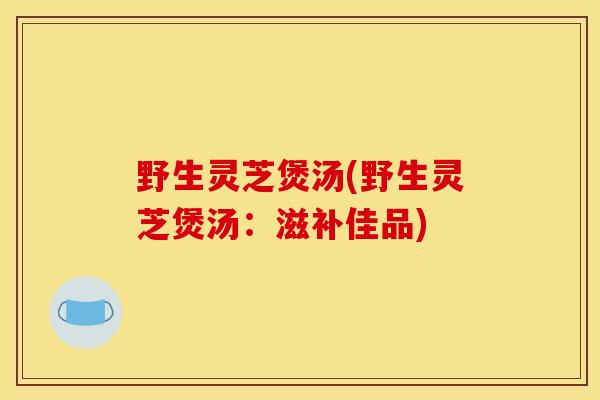 野生灵芝煲汤(野生灵芝煲汤：滋补佳品)