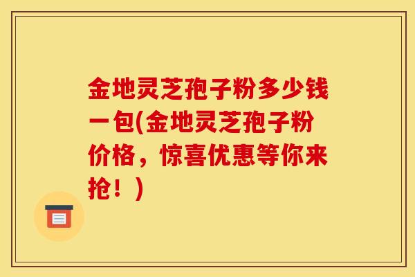 金地灵芝孢子粉多少钱一包(金地灵芝孢子粉价格，惊喜优惠等你来抢！)