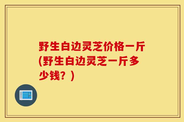 野生白边灵芝价格一斤(野生白边灵芝一斤多少钱？)