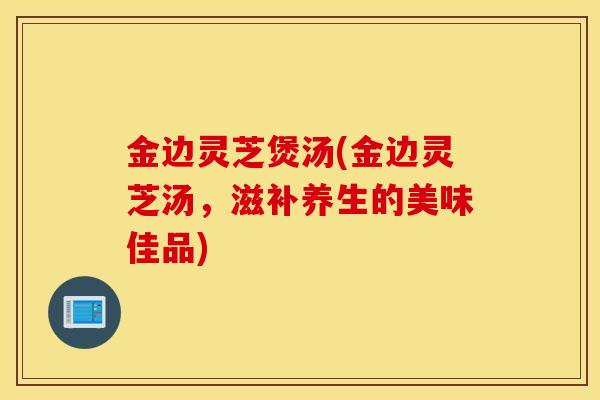 金边灵芝煲汤(金边灵芝汤，滋补养生的美味佳品)