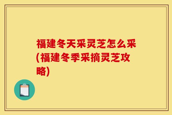 福建冬天采灵芝怎么采(福建冬季采摘灵芝攻略)
