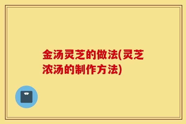 金汤灵芝的做法(灵芝浓汤的制作方法)