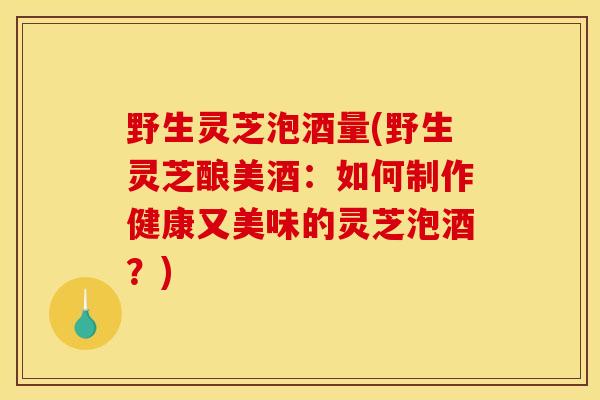 野生灵芝泡酒量(野生灵芝酿美酒：如何制作健康又美味的灵芝泡酒？)