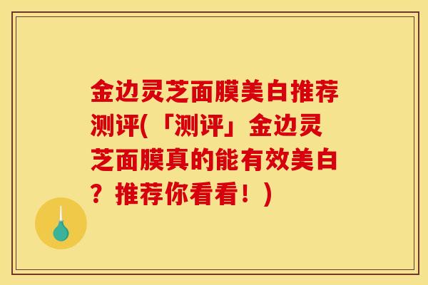 金边灵芝面膜美白推荐测评(「测评」金边灵芝面膜真的能有效美白？推荐你看看！)