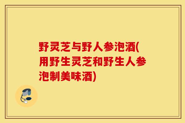 野灵芝与野人参泡酒(用野生灵芝和野生人参泡制美味酒)