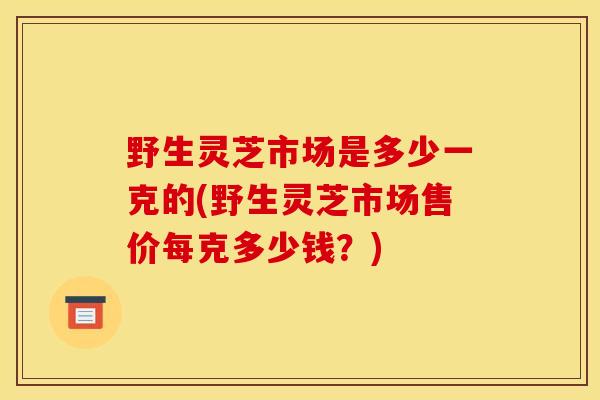 野生灵芝市场是多少一克的(野生灵芝市场售价每克多少钱？)