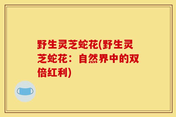 野生灵芝蛇花(野生灵芝蛇花：自然界中的双倍红利)