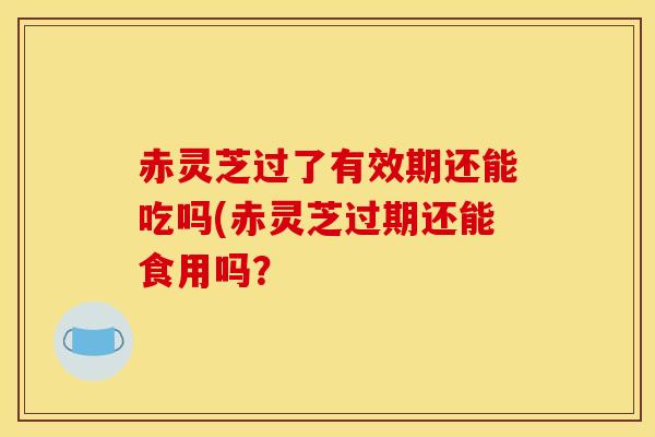 赤灵芝过了有效期还能吃吗(赤灵芝过期还能食用吗？