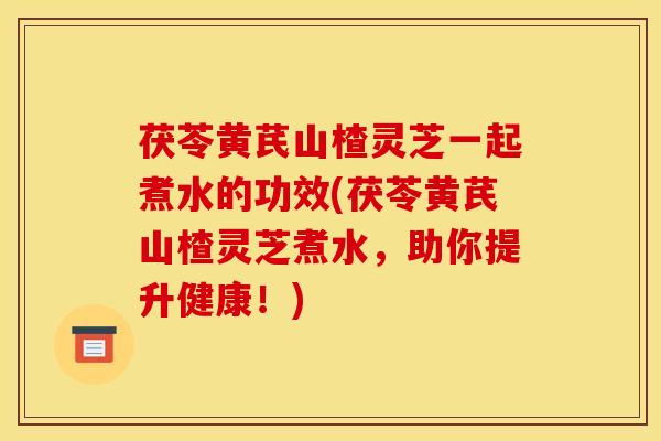 茯苓黄芪山楂灵芝一起煮水的功效(茯苓黄芪山楂灵芝煮水，助你提升健康！)
