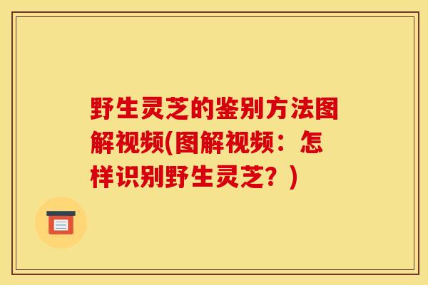 野生灵芝的鉴别方法图解视频(图解视频：怎样识别野生灵芝？)