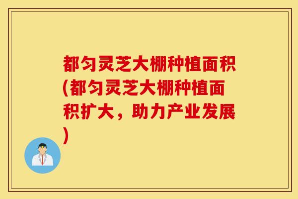 都匀灵芝大棚种植面积(都匀灵芝大棚种植面积扩大，助力产业发展)