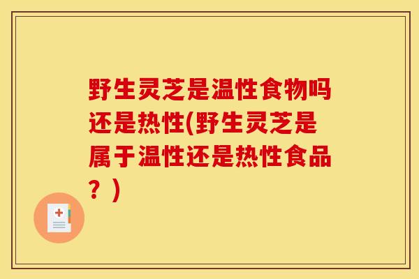 野生灵芝是温性食物吗还是热性(野生灵芝是属于温性还是热性食品？)