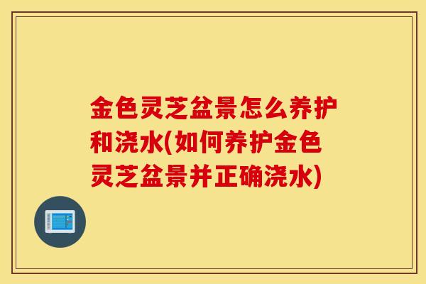 金色灵芝盆景怎么养护和浇水(如何养护金色灵芝盆景并正确浇水)