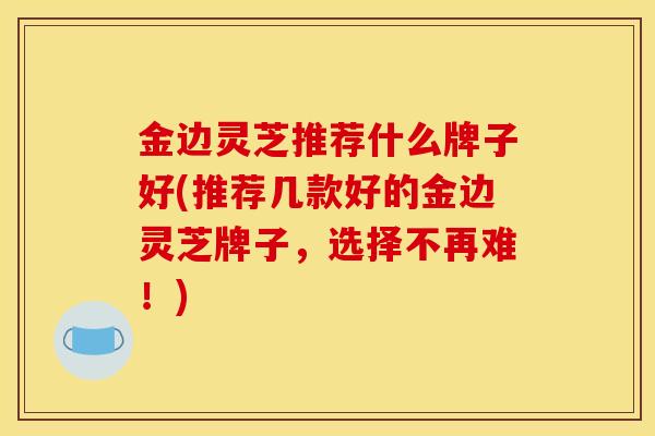金边灵芝推荐什么牌子好(推荐几款好的金边灵芝牌子，选择不再难！)