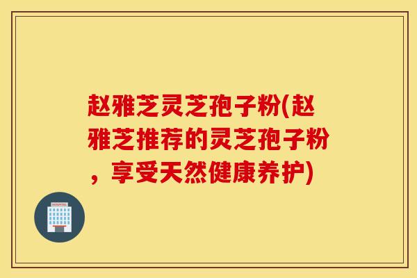 赵雅芝灵芝孢子粉(赵雅芝推荐的灵芝孢子粉，享受天然健康养护)