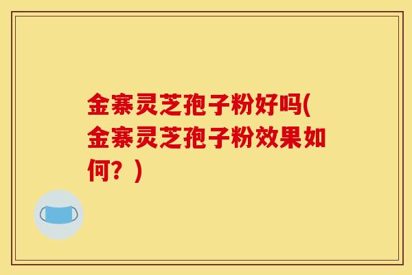 金寨灵芝孢子粉好吗(金寨灵芝孢子粉效果如何？)