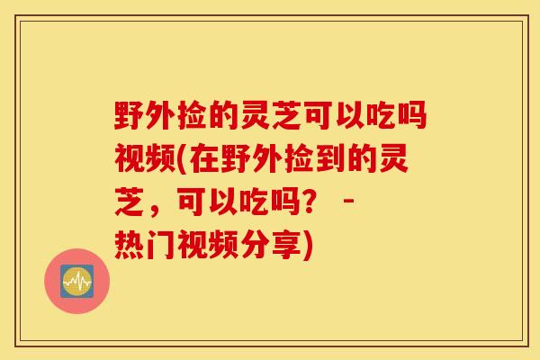 野外捡的灵芝可以吃吗视频(在野外捡到的灵芝，可以吃吗？ - 热门视频分享)