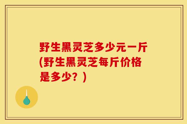 野生黑灵芝多少元一斤(野生黑灵芝每斤价格是多少？)