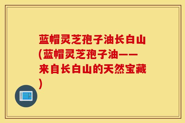 蓝帽灵芝孢子油长白山(蓝帽灵芝孢子油——来自长白山的天然宝藏)