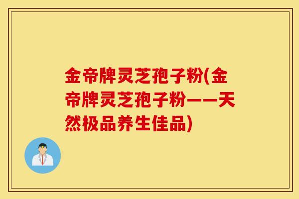 金帝牌灵芝孢子粉(金帝牌灵芝孢子粉——天然极品养生佳品)