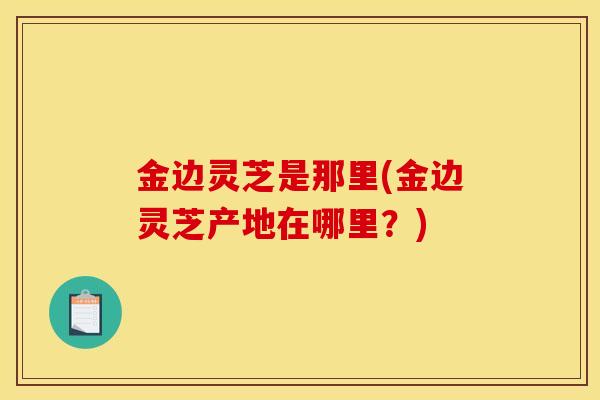 金边灵芝是那里(金边灵芝产地在哪里？)