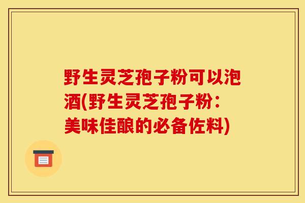 野生灵芝孢子粉可以泡酒(野生灵芝孢子粉：美味佳酿的必备佐料)