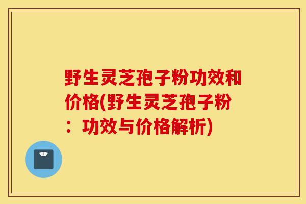 野生灵芝孢子粉功效和价格(野生灵芝孢子粉：功效与价格解析)