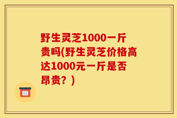 野生灵芝1000一斤贵吗(野生灵芝价格高达1000元一斤是否昂贵？)