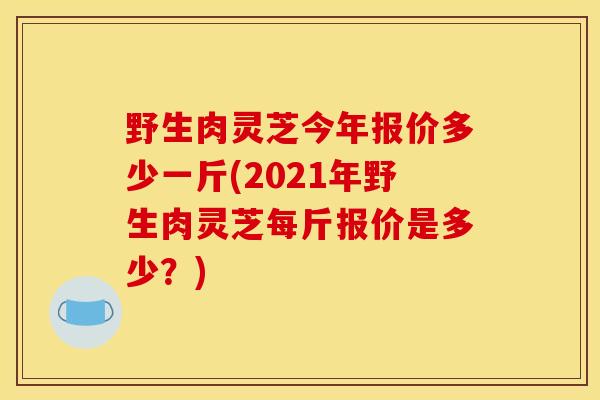 野生肉灵芝今年报价多少一斤(2021年野生肉灵芝每斤报价是多少？)