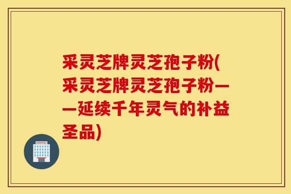 采灵芝牌灵芝孢子粉(采灵芝牌灵芝孢子粉——延续千年灵气的补益圣品)