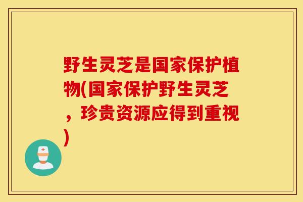 野生灵芝是国家保护植物(国家保护野生灵芝，珍贵资源应得到重视)