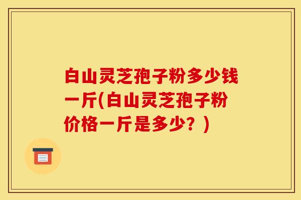 白山灵芝孢子粉多少钱一斤(白山灵芝孢子粉价格一斤是多少？)