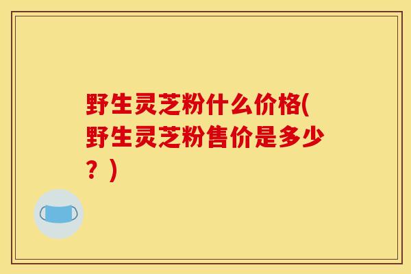 野生灵芝粉什么价格(野生灵芝粉售价是多少？)