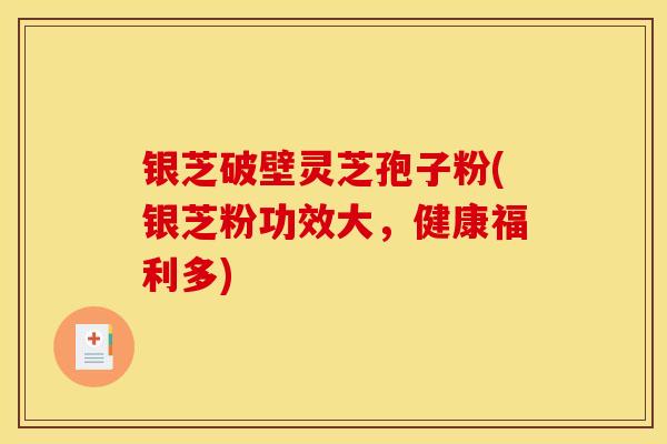 银芝破壁灵芝孢子粉(银芝粉功效大，健康福利多)