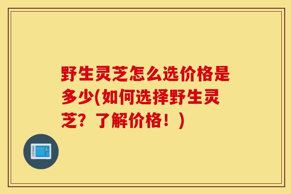 野生灵芝怎么选价格是多少(如何选择野生灵芝？了解价格！)