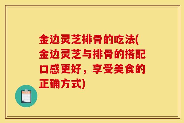 金边灵芝排骨的吃法(金边灵芝与排骨的搭配口感更好，享受美食的正确方式)